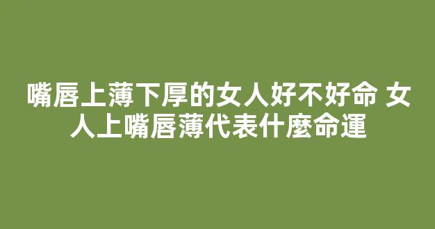 嘴唇上薄下厚的女人好不好命 女人上嘴唇薄代表什麼命運